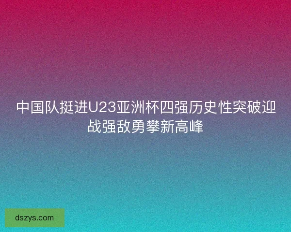 中国队挺进U23亚洲杯四强历史性突破迎战强敌勇攀新高峰