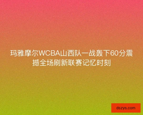 玛雅摩尔WCBA山西队一战轰下60分震撼全场刷新联赛记忆时刻