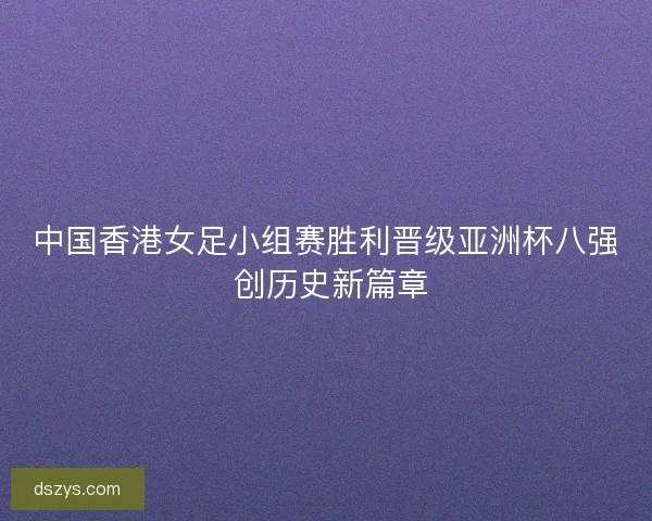 中国香港女足小组赛胜利晋级亚洲杯八强 创历史新篇章