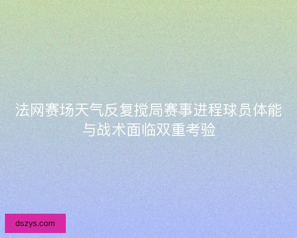 法网赛场天气反复搅局赛事进程球员体能与战术面临双重考验